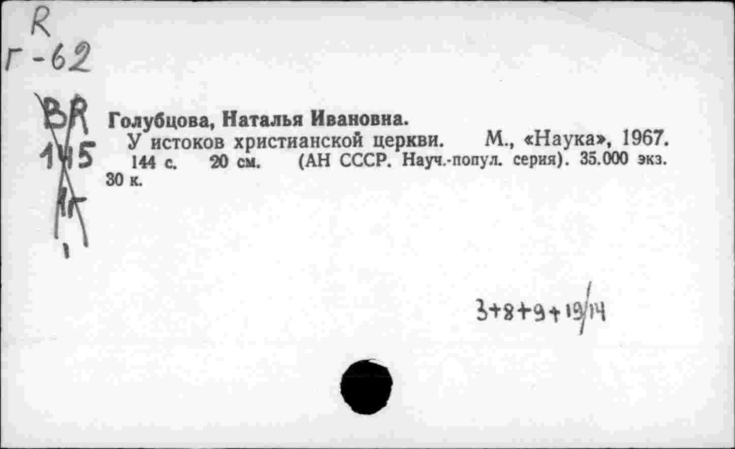 ﻿к г-62
Голубцова, Наталья Ивановна.
У истоков христианской церкви. М., «Наука», 1967. 144 с. 20 см. (АН СССР. Науч.-попул. серия). 35.000 экз.
30 к.
/